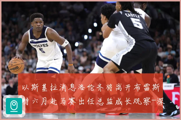 以斯基拉消息洛伦齐将离开布雷斯特六月赴马赛出任总监成长观察-深度解析
