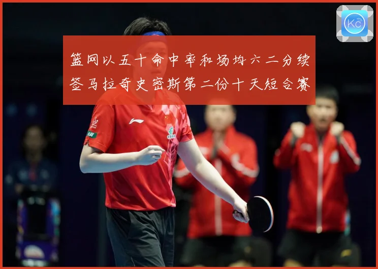 篮网以五十命中率和场均六二分续签马拉奇史密斯第二份十天短合赛场复盘-深度解析