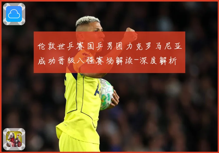伦敦世乒赛国乒男团力克罗马尼亚成功晋级八强赛场解读-深度解析