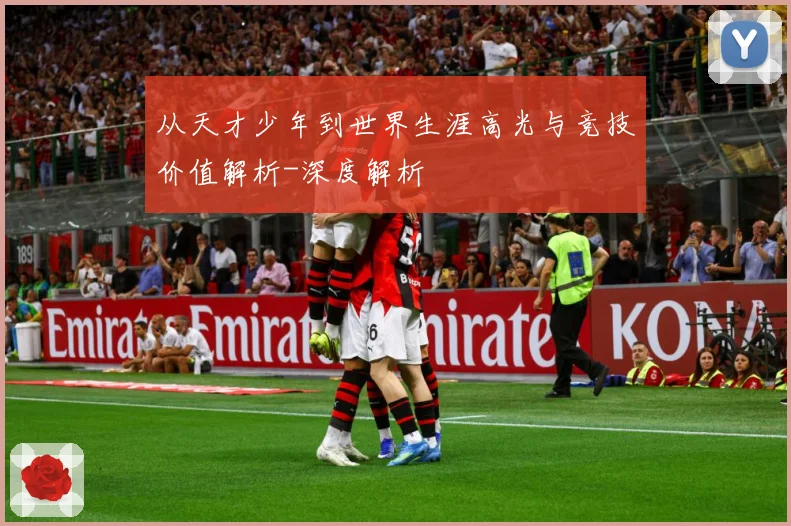 从天才少年到世界生涯高光与竞技价值解析-深度解析