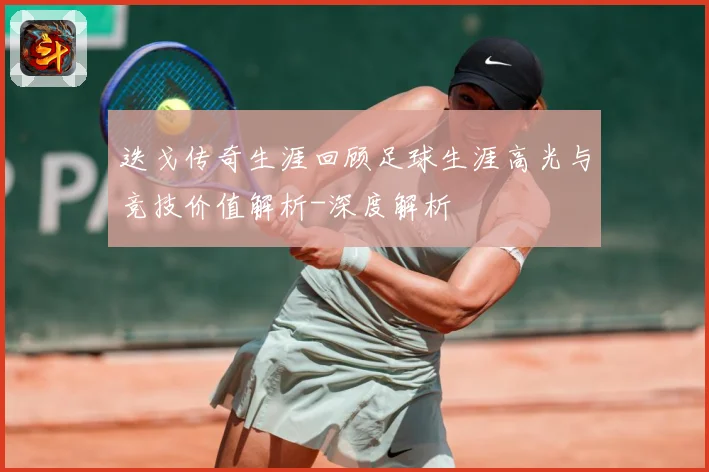 迭戈传奇生涯回顾足球生涯高光与竞技价值解析-深度解析