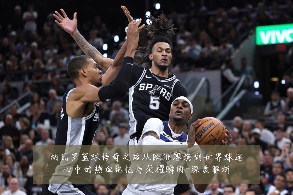 纳瓦罗篮球传奇之路从欧洲赛场到世界球迷心中的热血记忆与荣耀瞬间-深度解析