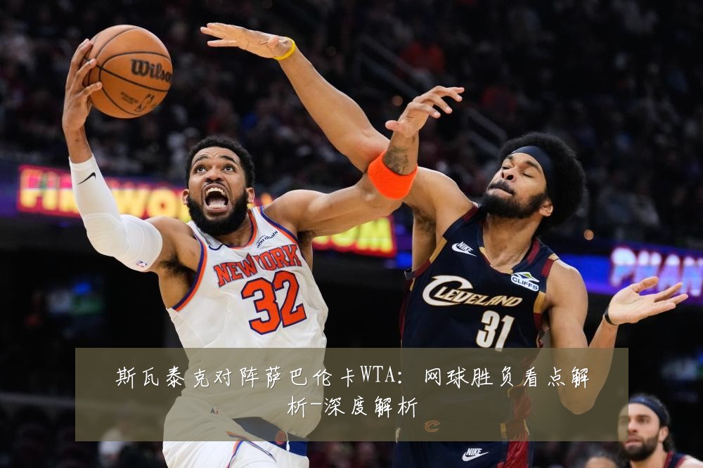斯瓦泰克对阵萨巴伦卡WTA:网球胜负看点解析-深度解析
