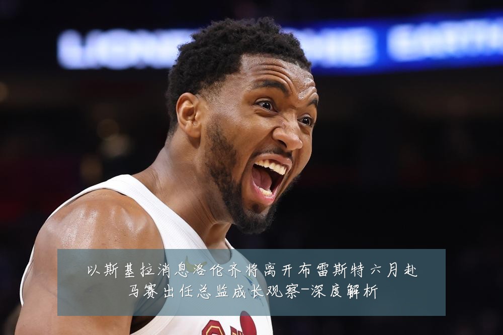 以斯基拉消息洛伦齐将离开布雷斯特六月赴马赛出任总监成长观察-深度解析